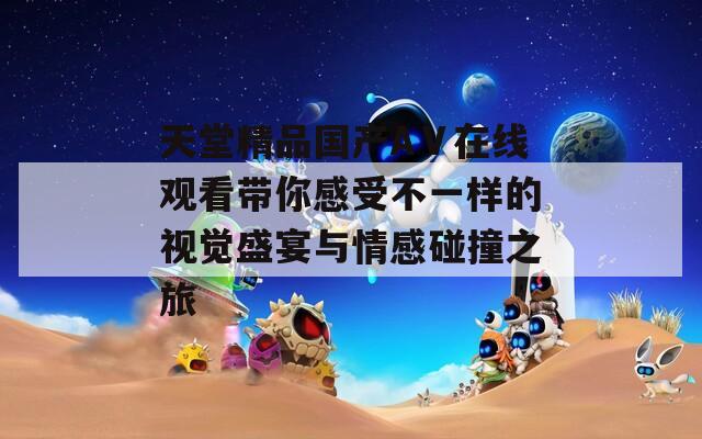 天堂精品国产AⅤ在线观看带你感受不一样的视觉盛宴与情感碰撞之旅