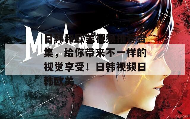 日韩和欧美视频推荐合集，给你带来不一样的视觉享受！日韩视频日韩欧美