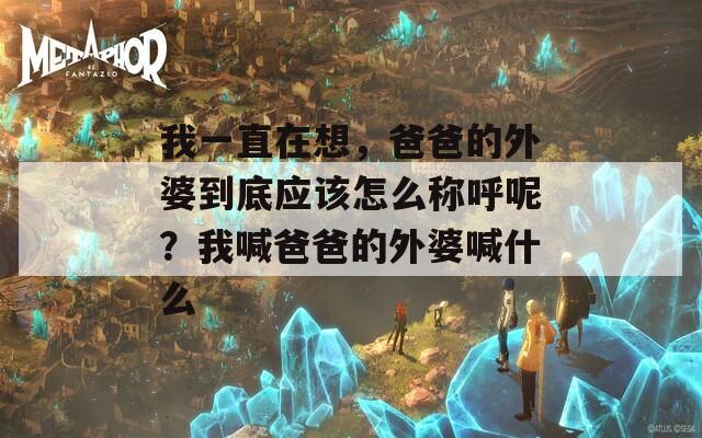 我一直在想，爸爸的外婆到底应该怎么称呼呢？我喊爸爸的外婆喊什么
