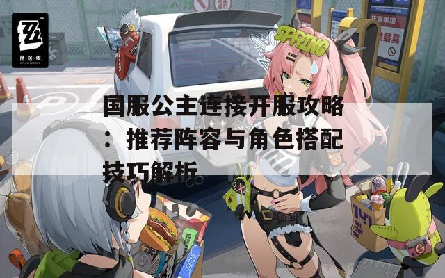 国服公主连接开服攻略：推荐阵容与角色搭配技巧解析