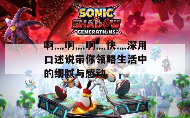 啊灬啊灬啊灬快灬深用口述说带你领略生活中的细腻与感动