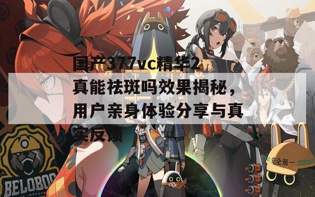 国产377vc精华2真能祛斑吗效果揭秘，用户亲身体验分享与真实反馈