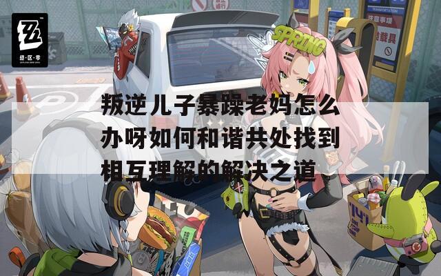 叛逆儿子暴躁老妈怎么办呀如何和谐共处找到相互理解的解决之道