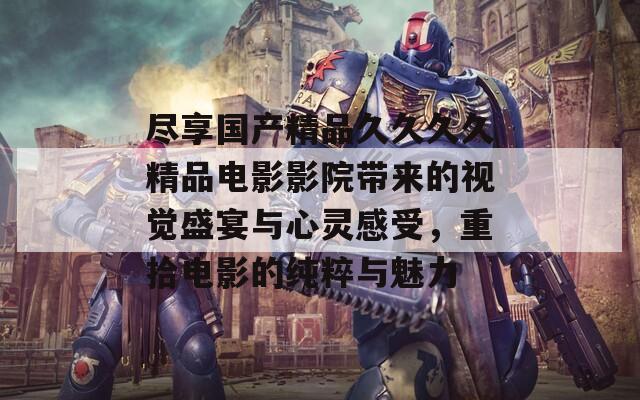尽享国产精品久久久久精品电影影院带来的视觉盛宴与心灵感受，重拾电影的纯粹与魅力