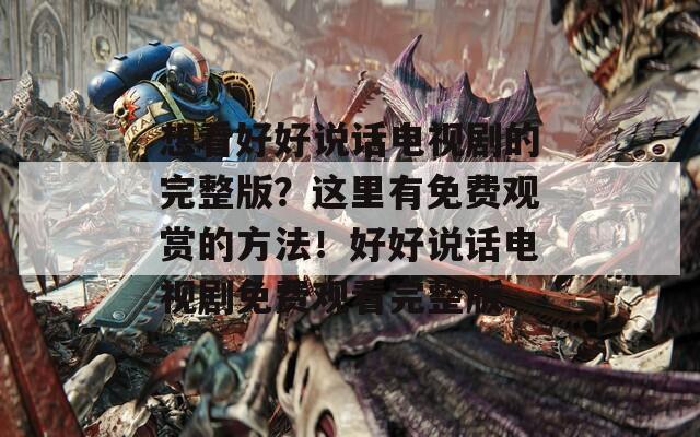 想看好好说话电视剧的完整版？这里有免费观赏的方法！好好说话电视剧免费观看完整版