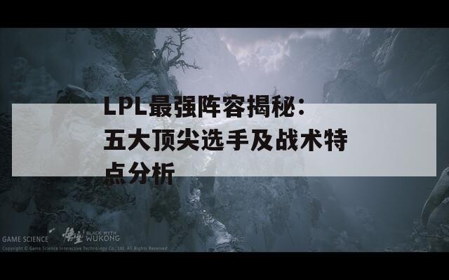 LPL最强阵容揭秘：五大顶尖选手及战术特点分析