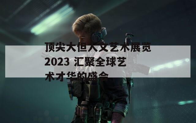 顶尖大但人文艺术展览2023 汇聚全球艺术才华的盛会