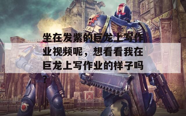 坐在发紫的巨龙上写作业视频呢，想看看我在巨龙上写作业的样子吗？