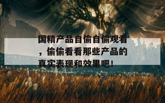 国精产品自偷自偷观看，偷偷看看那些产品的真实表现和效果吧！