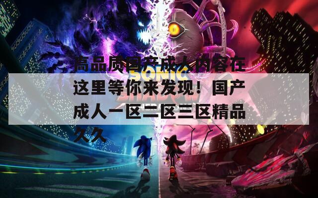 高品质国产成人内容在这里等你来发现！国产成人一区二区三区精品久久