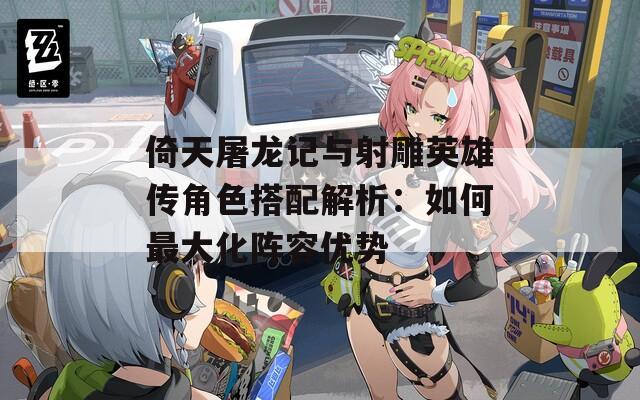 倚天屠龙记与射雕英雄传角色搭配解析：如何最大化阵容优势