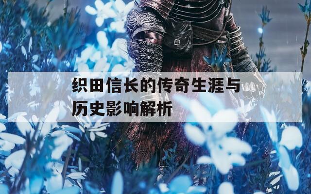 织田信长的传奇生涯与历史影响解析