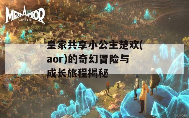 皇家共享小公主楚欢(aor)的奇幻冒险与成长旅程揭秘