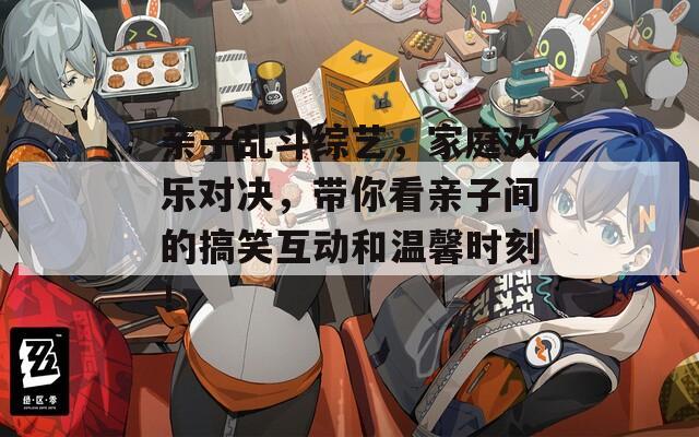 亲子乱斗综艺，家庭欢乐对决，带你看亲子间的搞笑互动和温馨时刻！