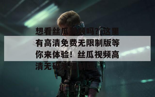 想看丝瓜视频吗？这里有高清免费无限制版等你来体验！丝瓜视频高清无码无限制版