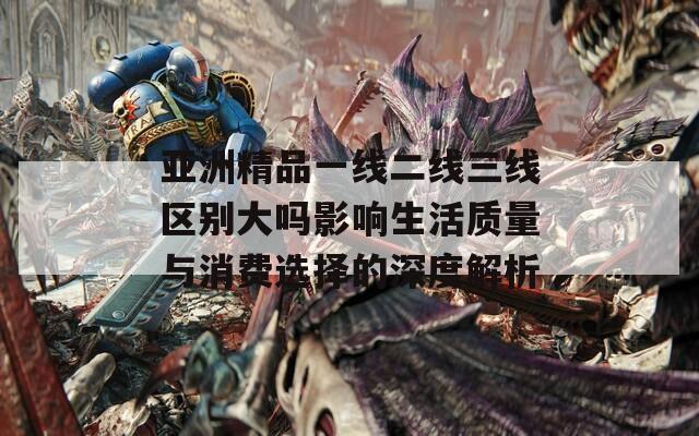 亚洲精品一线二线三线区别大吗影响生活质量与消费选择的深度解析