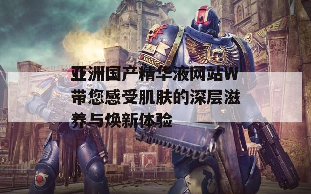 亚洲国产精华液网站W带您感受肌肤的深层滋养与焕新体验