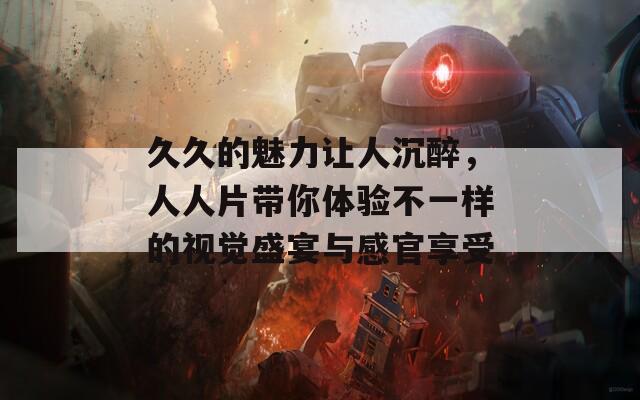 久久的魅力让人沉醉，人人片带你体验不一样的视觉盛宴与感官享受