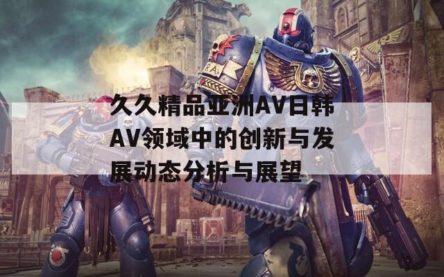 久久精品亚洲AV日韩AV领域中的创新与发展动态分析与展望