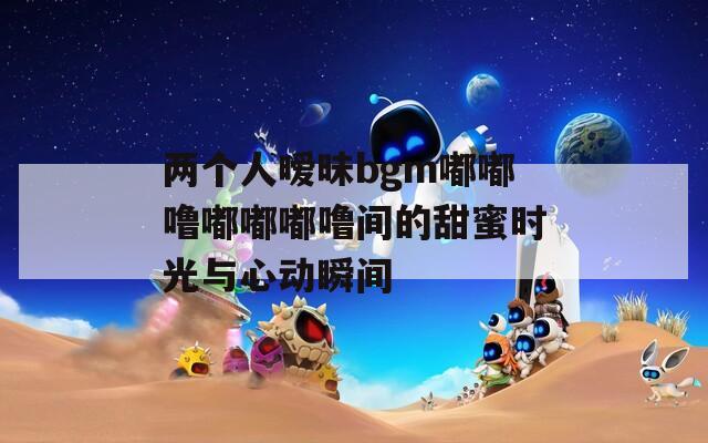 两个人暧昧bgm嘟嘟噜嘟嘟嘟噜间的甜蜜时光与心动瞬间
