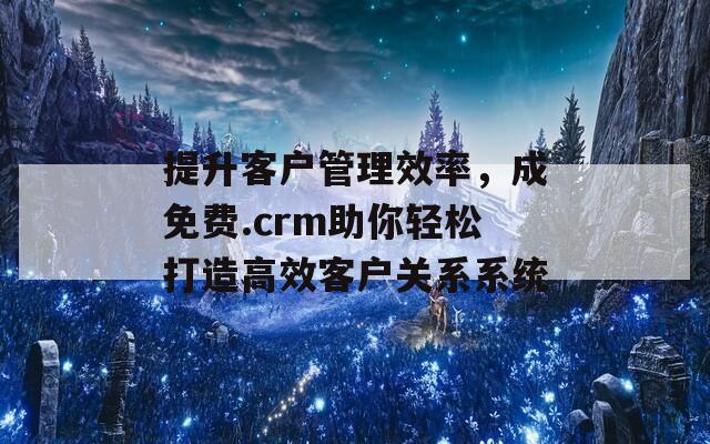 提升客户管理效率，成免费.crm助你轻松打造高效客户关系系统