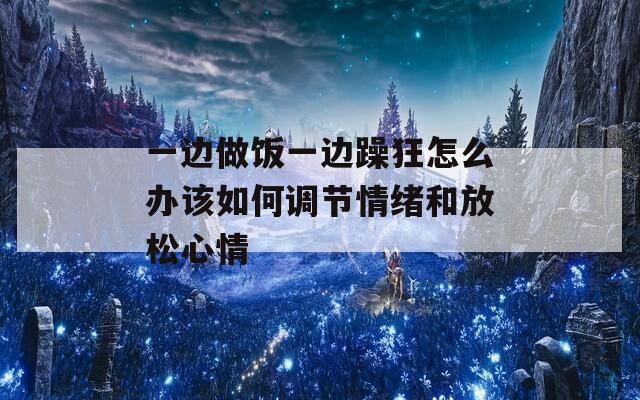 一边做饭一边躁狂怎么办该如何调节情绪和放松心情