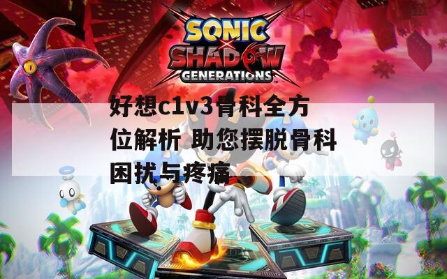 好想c1v3骨科全方位解析 助您摆脱骨科困扰与疼痛
