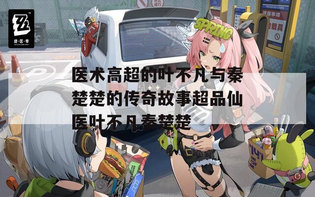 医术高超的叶不凡与秦楚楚的传奇故事超品仙医叶不凡秦楚楚