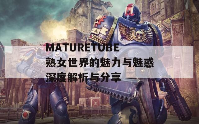 MATURETUBE熟女世界的魅力与魅惑深度解析与分享