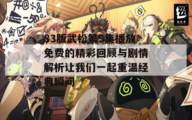 83版武松第5集播放免费的精彩回顾与剧情解析让我们一起重温经典瞬间