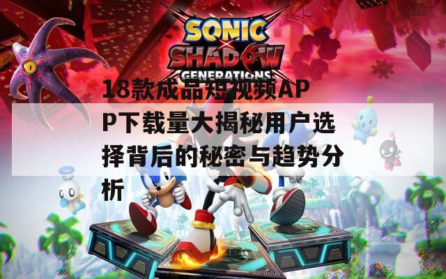 18款成品短视频APP下载量大揭秘用户选择背后的秘密与趋势分析