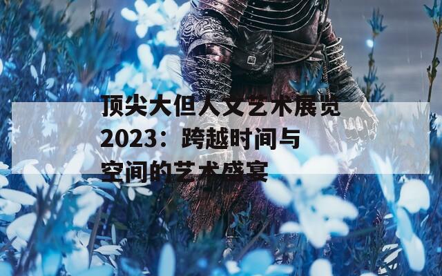 顶尖大但人文艺术展览2023：跨越时间与空间的艺术盛宴