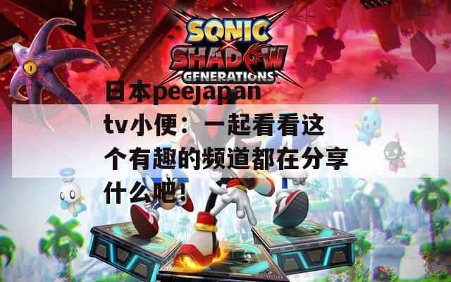 日本peejapantv小便：一起看看这个有趣的频道都在分享什么吧！
