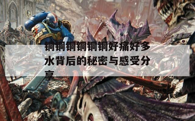 铜铜铜铜铜铜好痛好多水背后的秘密与感受分享