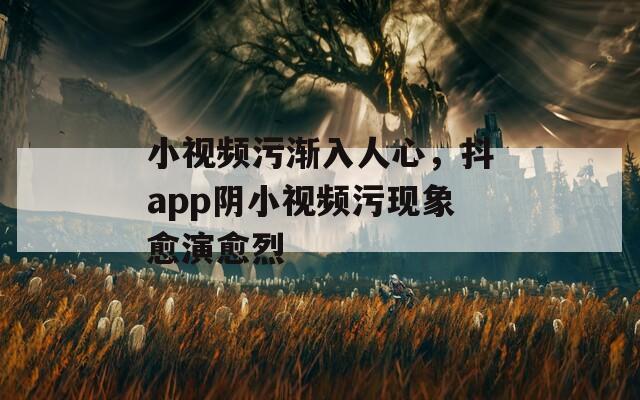 小视频污渐入人心，抖app阴小视频污现象愈演愈烈