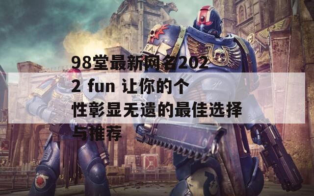 98堂最新网名2022 fun 让你的个性彰显无遗的最佳选择与推荐