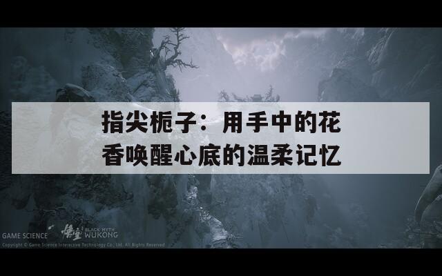 指尖栀子：用手中的花香唤醒心底的温柔记忆
