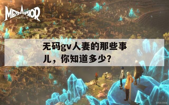 无码gv人妻的那些事儿，你知道多少？
