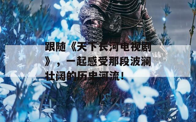 跟随《天下长河电视剧》，一起感受那段波澜壮阔的历史河流！