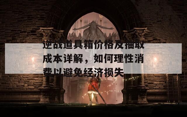 逆战道具箱价格及抽取成本详解，如何理性消费以避免经济损失