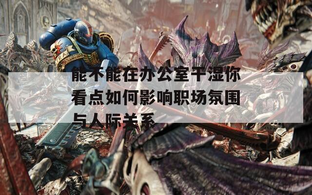 能不能在办公室干湿你看点如何影响职场氛围与人际关系