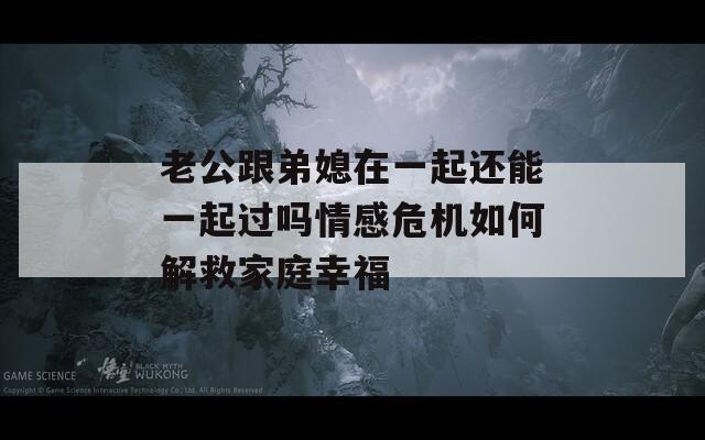 老公跟弟媳在一起还能一起过吗情感危机如何解救家庭幸福