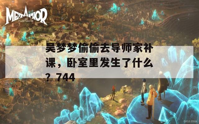 吴梦梦偷偷去导师家补课，卧室里发生了什么？744