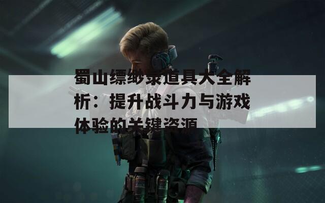 蜀山缥缈录道具大全解析：提升战斗力与游戏体验的关键资源