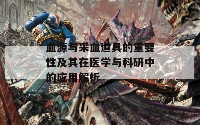 血源与采血道具的重要性及其在医学与科研中的应用解析