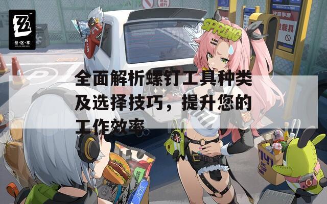 全面解析螺钉工具种类及选择技巧，提升您的工作效率