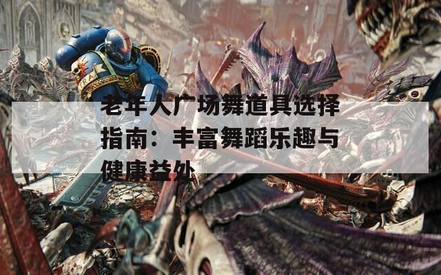 老年人广场舞道具选择指南：丰富舞蹈乐趣与健康益处