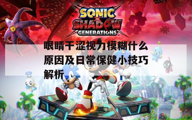 眼睛干涩视力模糊什么原因及日常保健小技巧解析