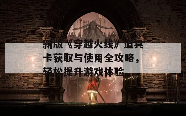 新版《穿越火线》道具卡获取与使用全攻略，轻松提升游戏体验