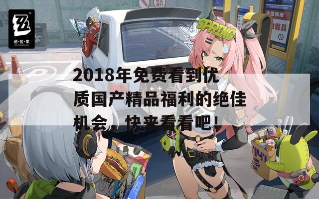 2018年免费看到优质国产精品福利的绝佳机会，快来看看吧！